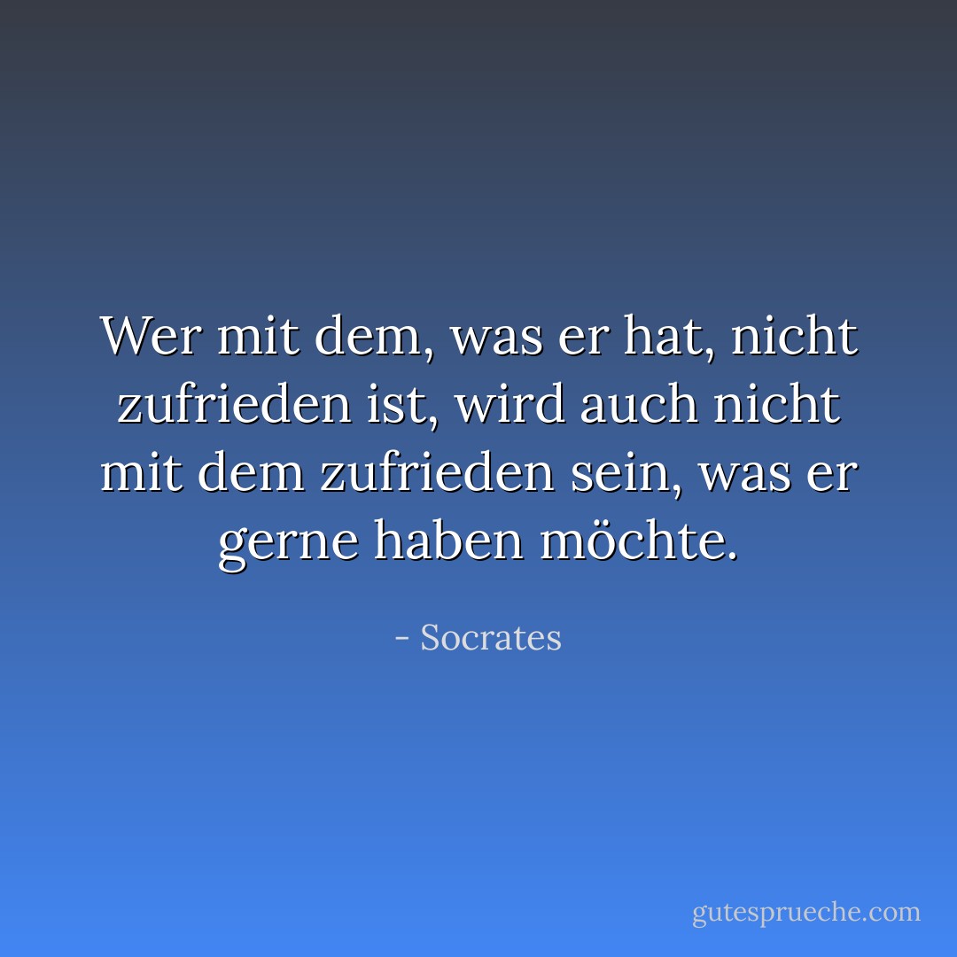 Wer mit dem, was er hat, nicht zufrieden ist, wird auch nicht mit dem zufrieden sein, was er gerne haben möchte. - Socrates<