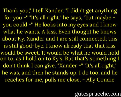 Thank you," I tell Xander. "I didn't get anything for you -"<br />"It's all right," he says, "but maybe - you could -"<br />He looks into my eyes and I know what he wants. A kiss. Even thought he knows about Ky. Xander and I are still connected; this is still good-bye. I know already that that kiss would be sweet. It would be what he would hold on to, as I hold on to Ky's.<br />But that's something I don't think I can give. "Xander -"<br />"It's all right," he was, and then he stands up. I do too, and he reaches for me, pulls me close. - Ally Condie