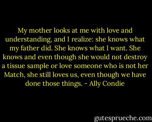 My mother looks at me with love and understanding, and I realize: she knows what my father did. She knows what I want. She knows and even though she would not destroy a tissue sample or love someone who is not her Match, she still loves us, even though we have done those things. - Ally Condie