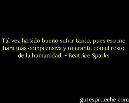 Tal vez ha sido bueno sufrir tanto, pues eso me hará más comprensiva y tolerante con el resto de la humanidad. - Beatrice Sparks