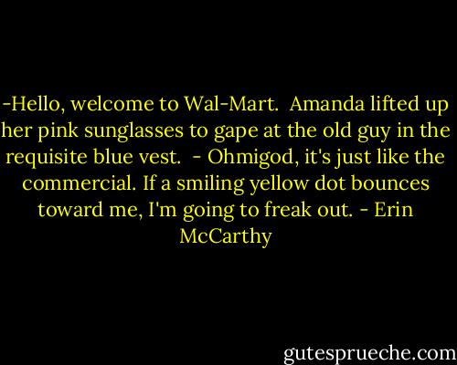 -Hello, welcome to Wal-Mart.<br /><br />Amanda lifted up her pink sunglasses to gape at the old guy in the requisite blue vest.<br /><br />- Ohmigod, it's just like the commercial. If a smiling yellow dot bounces toward me, I'm going to freak out. - Erin McCarthy