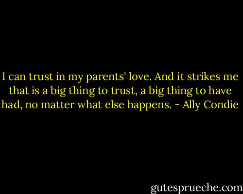 I can trust in my parents' love. And it strikes me that is a big thing to trust, a big thing to have had, no matter what else happens. - Ally Condie