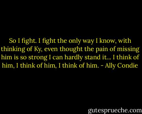 So I fight. I fight the only way I know, with thinking of Ky, even thought the pain of missing him is so strong I can hardly stand it... I think of him, I think of him, I think of him. - Ally Condie