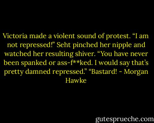 Victoria made a violent sound of protest. “I am not repressed!”<br />Seht pinched her nipple and watched her resulting shiver. “You have never been spanked or ass-f**ked. I would say that’s pretty damned repressed.” “Bastard! - Morgan Hawke