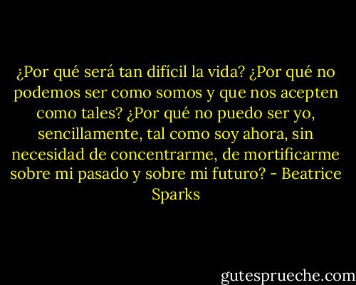 ¿Por qué será tan difícil la vida? ¿Por<br />qué no podemos ser como somos y que nos acepten como tales? ¿Por qué no puedo ser yo, sencillamente, tal como soy ahora, sin necesidad de concentrarme, de mortificarme sobre mi pasado y sobre mi futuro? - Beatrice Sparks