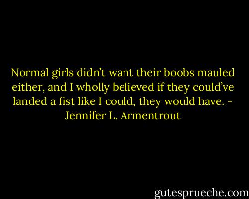 Normal girls didn’t want their boobs mauled either, and I wholly believed if they could’ve landed a fist like I could, they would have. - Jennifer L. Armentrout