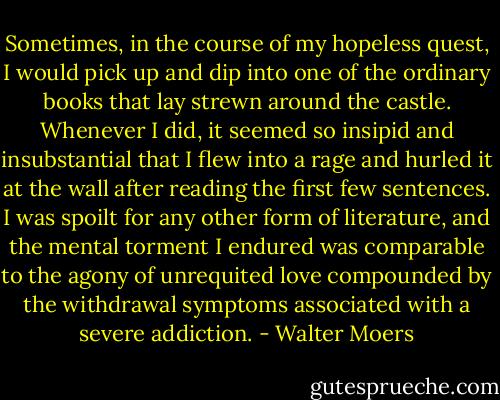 Sometimes, in the course of my hopeless quest, I would pick up and dip into one of the ordinary books that lay strewn around the castle. Whenever I did, it seemed so insipid and insubstantial that I flew into a rage and hurled it at the wall after reading the first few sentences. I was spoilt for any other form of literature, and the mental torment I endured was comparable to the agony of unrequited love compounded by the withdrawal symptoms associated with a severe addiction. - Walter Moers