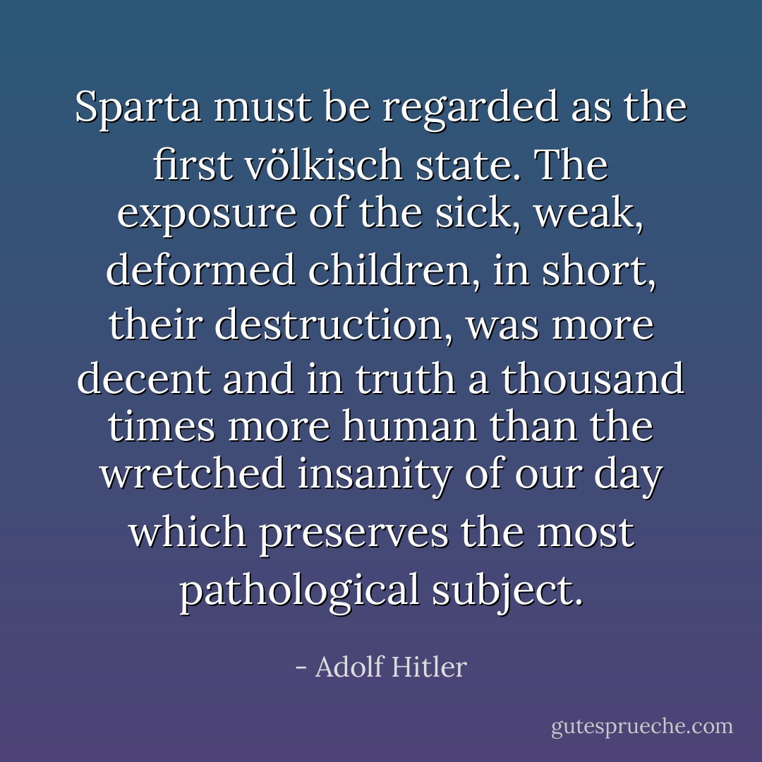 Sparta must be regarded as the first völkisch state. The exposure of the sick, weak, deformed children, in short, their destruction, was more decent and in truth a thousand times more human than the wretched insanity of our day which preserves the most pathological subject. - Adolf Hitler