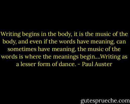 Writing begins in the body, it is the music of the body, and even if the words have meaning, can sometimes have meaning, the music of the words is where the meanings begin....Writing as a lesser form of dance. - Paul Auster