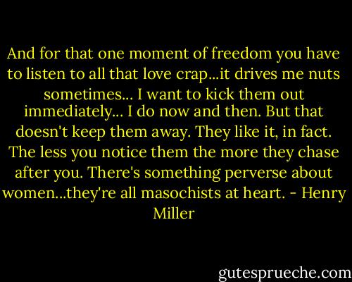 And for that one moment of freedom you have to listen to all that love crap...it drives me nuts sometimes... I want to kick them out immediately... I do now and then. But that doesn't keep them away. They like it, in fact. The less you notice them the more they chase after you. There's something perverse about women...they're all masochists at heart. - Henry Miller