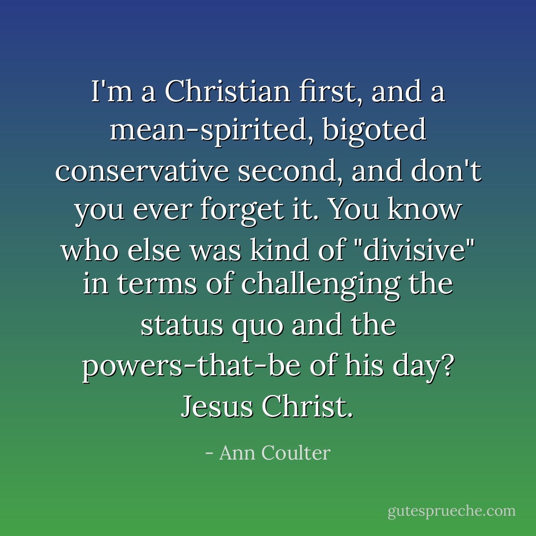 I'm a Christian first, and a mean-spirited, bigoted conservative second, and don't you ever forget it. You know who else was kind of "divisive" in terms of challenging the status quo and the powers-that-be of his day? Jesus Christ. - Ann Coulter