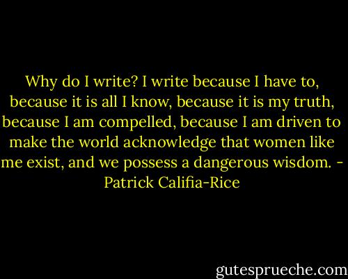 Why do I write? I write because I have to, because it is all I know, because it is my truth, because I am compelled, because I am driven to make the world<br />acknowledge that women like me exist, and we possess a dangerous wisdom. - Patrick Califia-Rice