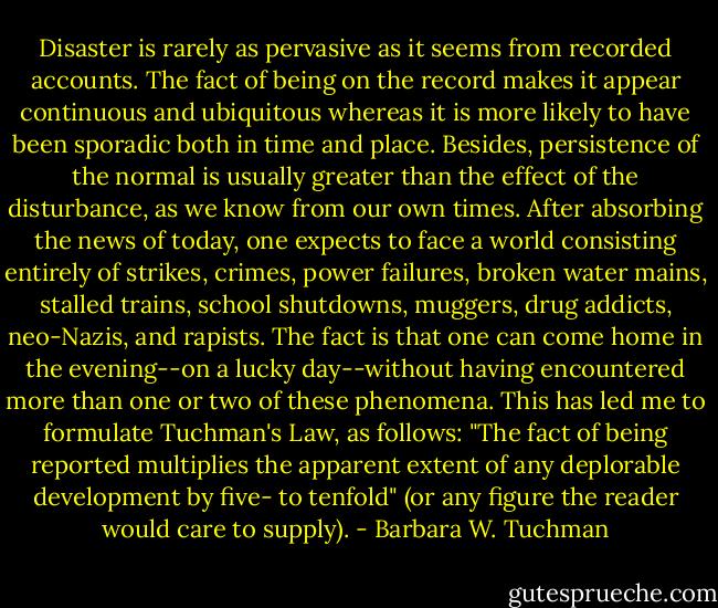 Disaster is rarely as pervasive as it seems from recorded accounts. The fact of being on the record makes it appear continuous and ubiquitous whereas it is more likely to have been sporadic both in time and place. Besides, persistence of the normal is usually greater than the effect of the disturbance, as we know from our own times. After absorbing the news of today, one expects to face a world consisting entirely of strikes, crimes, power failures, broken water mains, stalled trains, school shutdowns, muggers, drug addicts, neo-Nazis, and rapists. The fact is that one can come home in the evening--on a lucky day--without having encountered more than one or two of these phenomena. This has led me to formulate Tuchman's Law, as follows: "The fact of being reported multiplies the apparent extent of any deplorable development by five- to tenfold" (or any figure the reader would care to supply). - Barbara W. Tuchman