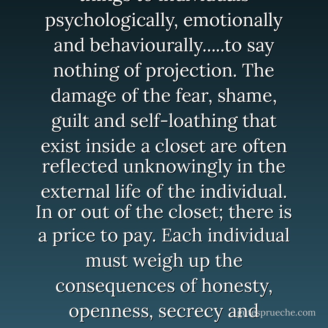 Make no mistake, hiding one's true self away in a closet and creating a facade of heterosexuality is not without its consequences. It may appear to have a degree of safety but from my experience they are very unhealthy places and do all kinds of terrible things to individuals psychologically, emotionally and behaviourally.....to say nothing of projection. The damage of the fear, shame, guilt and self-loathing that exist inside a closet are often reflected unknowingly in the external life of the individual. In or out of the closet; there is a price to pay. Each individual must weigh up the consequences of honesty, openness, secrecy and deception for themselves. Coming out, for most of us, is like an exorcism that releases us of the darkness we have lived in for years and caused us to believe awful things about ourselves. On the other side of the looking glass are freedom, light and life. - Anthony Venn-Brown OAM