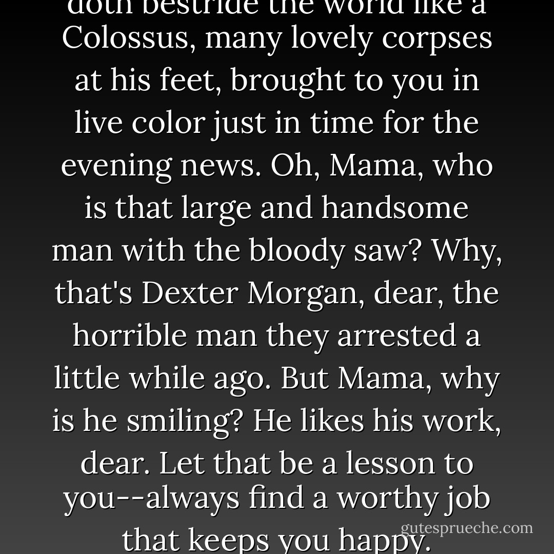 Dexter the Magnificent, who doth bestride the world like a Colossus, many lovely corpses at his feet, brought to you in live color just in time for the evening news. Oh, Mama, who is that large and handsome man with the bloody saw? Why, that's Dexter Morgan, dear, the horrible man they arrested a little while ago. But Mama, why is he smiling? He likes his work, dear. Let that be a lesson to you--always find a worthy job that keeps you happy. - Jeff Lindsay