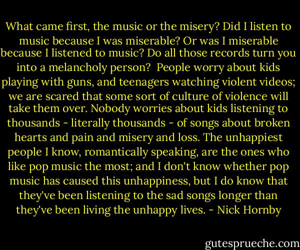 What came first, the music or the misery? Did I listen to music because I was miserable? Or was I miserable because I listened to music? Do all those records turn you into a melancholy person?<br /><br />People worry about kids playing with guns, and teenagers watching violent videos; we are scared that some sort of culture of violence will take them over. Nobody worries about kids listening to thousands - literally thousands - of songs about broken hearts and pain and misery and loss. The unhappiest people I know, romantically speaking, are the ones who like pop music the most; and I don't know whether pop music has caused this unhappiness, but I do know that they've been listening to the sad songs longer than they've been living the unhappy lives. - Nick Hornby