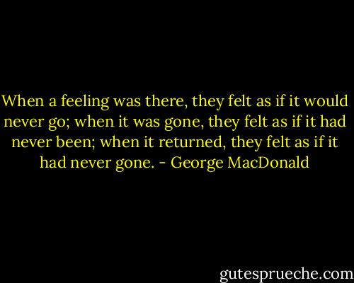 When a feeling was there, they felt as if it would never go; when it was gone, they felt as if it had never been; when it returned, they felt as if it had never gone. - George MacDonald