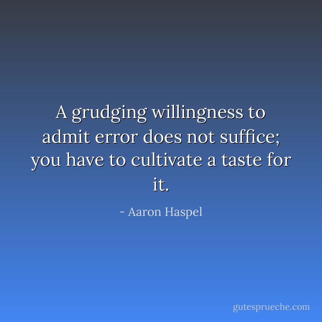 A grudging willingness to admit error does not suffice; you have to cultivate a<br />taste for it. - Aaron Haspel