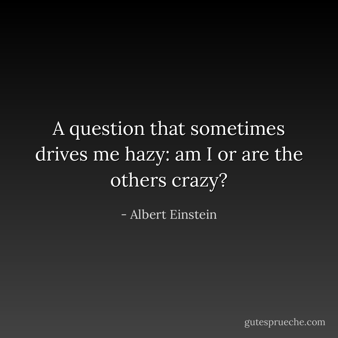 A question that sometimes drives me hazy: am I or are the others crazy? - Albert Einstein