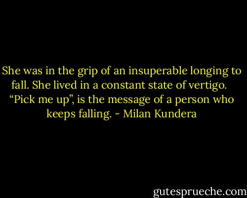 She was in the grip of an insuperable longing to fall. She lived in a constant state of vertigo. <br /><br />“Pick me up”, is the message of a person who keeps falling. - Milan Kundera