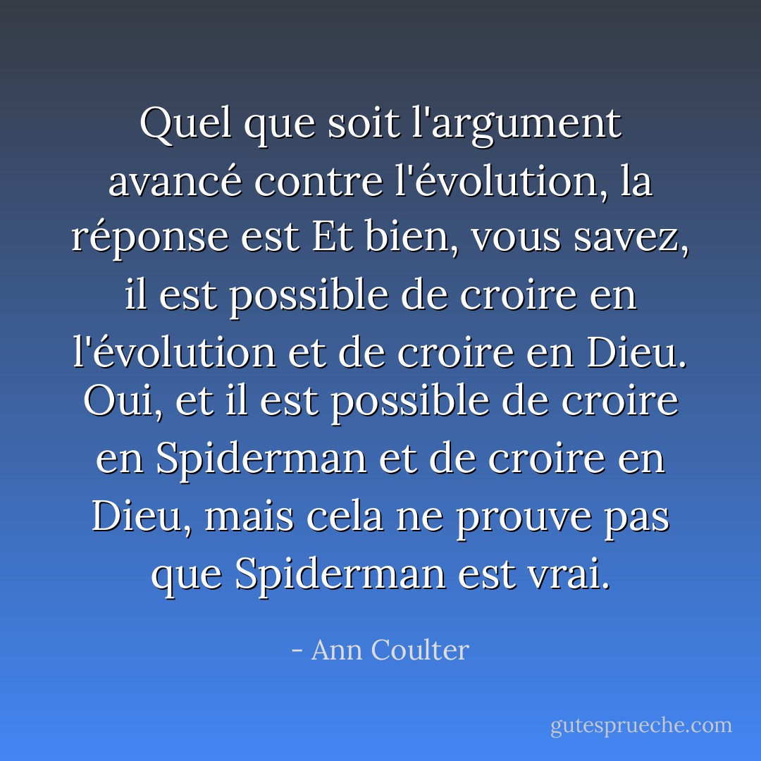 Quel que soit l'argument avancé contre l'évolution, la réponse est <i>Et bien, vous savez, il est possible de croire en l'évolution et de croire en Dieu.</i> Oui, et il est possible de croire en Spiderman et de croire en Dieu, mais cela ne prouve pas que Spiderman est vrai. - Ann Coulter