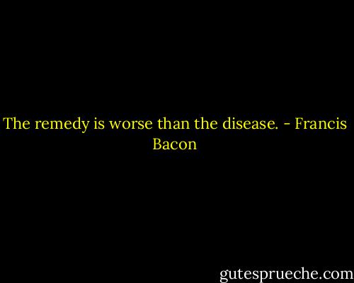 The remedy is worse than the disease. - Francis Bacon