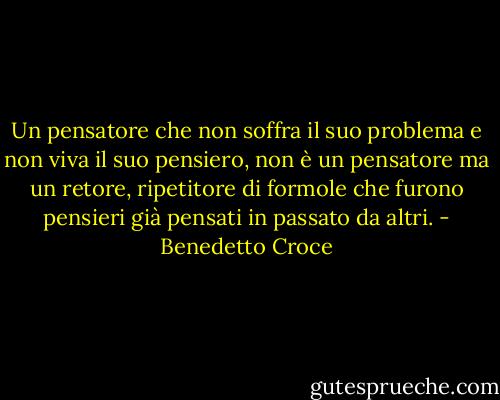 Un pensatore che non soffra il suo problema e non viva il suo pensiero, non è un pensatore ma un retore, ripetitore di formole che furono pensieri già pensati in passato da altri. - Benedetto Croce