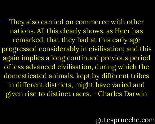 They also carried on commerce with other nations. All this clearly shows, as Heer has remarked, that they had at this early age progressed considerably in civilisation; and this again implies a long continued previous period of less advanced civilisation, during which the domesticated animals, kept by different tribes in different districts, might have varied and given rise to distinct races. - Charles Darwin