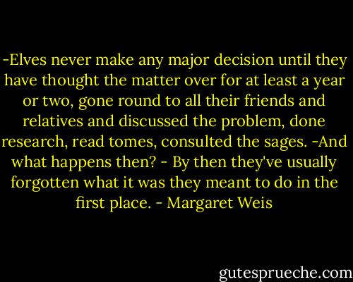 -Elves never make any major decision until they have thought the matter over for at least a year or two, gone round to all their friends and relatives and discussed the problem, done research, read tomes, consulted the sages.<br />-And what happens then?<br />- By then they've usually forgotten what it was they meant to do in the first place. - Margaret Weis