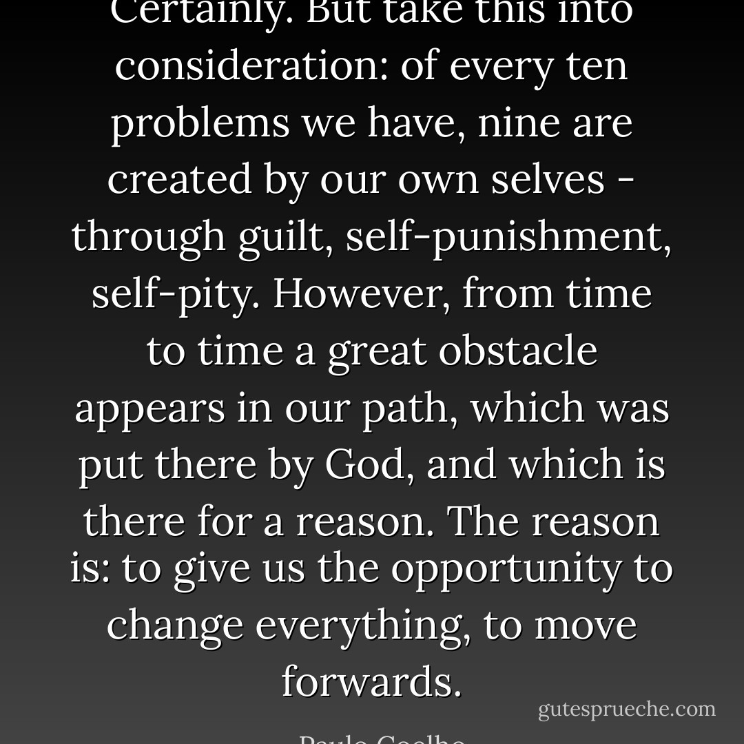 Certainly. But take this into consideration: of every ten problems we have, nine are created by our own selves - through guilt, self-punishment, self-pity. However, from time to time a great obstacle appears in our path, which was put there by God, and which is there for a reason. The reason is: to give us the opportunity to change everything, to move forwards. - Paulo Coelho