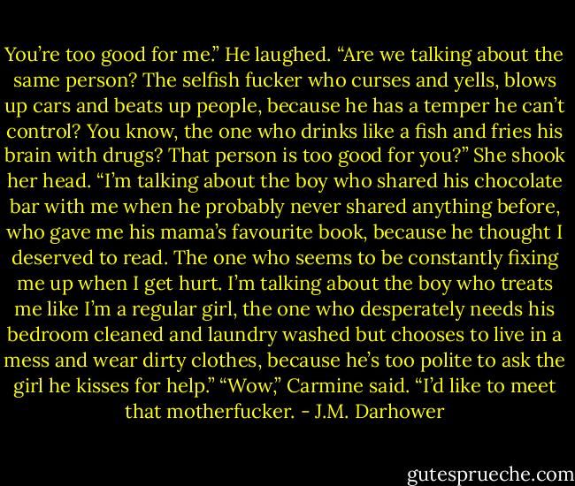 You’re too good for me.”<br />He laughed. “Are we talking about the same person? The selfish fucker who curses and yells, blows up cars and beats up people, because he has a temper he can’t control? You know, the one who drinks like a fish and fries his brain with drugs? That person is too good for you?”<br />She shook her head. “I’m talking about the boy who shared his chocolate bar with me when he probably never shared anything before, who gave me his mama’s favourite book, because he thought I deserved to read. The one who seems to be constantly fixing me up when I get hurt. I’m talking about the boy who treats me like I’m a regular girl, the one who desperately needs his bedroom cleaned and laundry washed but chooses to live in a mess and wear dirty clothes, because he’s too polite to ask the girl he kisses for help.”<br />“Wow,” Carmine said. “I’d like to meet that motherfucker. - J.M. Darhower