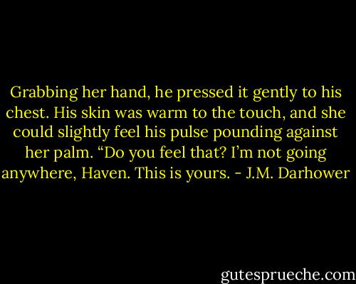 Grabbing her hand, he pressed it gently to his chest. His skin was warm to the touch, and she could slightly feel his pulse pounding against her palm.<br />“Do you feel that? I’m not going anywhere, Haven. This is yours. - J.M. Darhower