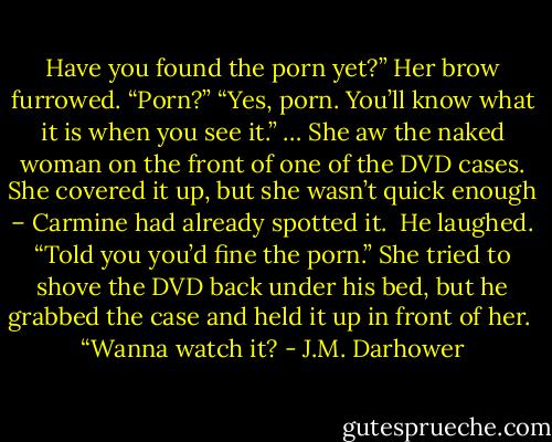 Have you found the porn yet?”<br />Her brow furrowed. “Porn?”<br />“Yes, porn. You’ll know what it is when you see it.”<br />…<br />She aw the naked woman on the front of one of the DVD cases. She covered it up, but she wasn’t quick enough – Carmine had already spotted it. <br />He laughed. “Told you you’d fine the porn.”<br />She tried to shove the DVD back under his bed, but he grabbed the case and held it up in front of her. <br />“Wanna watch it? - J.M. Darhower