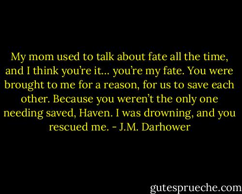 My mom used to talk about fate all the time, and I think you’re it… you’re my fate. You were brought to me for a reason, for us to save each other. Because you weren’t the only one needing saved, Haven. I was drowning, and you rescued me. - J.M. Darhower