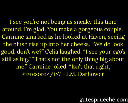 I see you’re not being as sneaky this time around. I’m glad. You make a gorgeous couple.”<br />Carmine smirked as he looked at Haven, seeing the blush rise up into her cheeks. “We do look good, don’t we?”<br />Celia laughed. “I see your ego’s still as big.”<br />“That’s not the only thing big about me,” Carmine joked. “Isn’t that right, <i>tesoro</i>? - J.M. Darhower