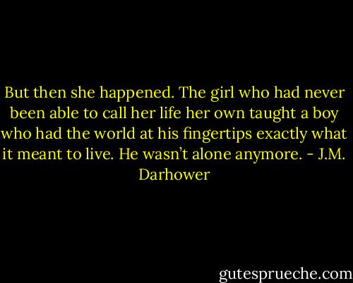 But then she happened. The girl who had never been able to call her life her own taught a boy who had the world at his fingertips exactly what it meant to live. He wasn’t alone anymore. - J.M. Darhower