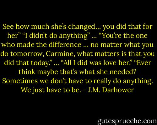 See how much she’s changed… you did that for her”<br />“I didn’t do anything”<br />…<br />“You’re the one who made the difference … no matter what you do tomorrow, Carmine, what matters is that you did that today.”<br />…<br />“All I did was love her.”<br />“Ever think maybe that’s what she needed? Sometimes we don’t have to really do anything. We just have to be. - J.M. Darhower