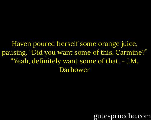 Haven poured herself some orange juice, pausing. “Did you want some of this, Carmine?”<br />“Yeah, definitely want some of that. - J.M. Darhower