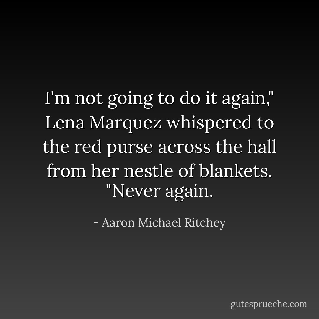 I'm not going to do it again," Lena Marquez whispered to the red purse across the hall from her nestle of blankets. "Never again. - Aaron Michael Ritchey