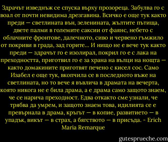 Здрачът изведнъж се спуска върху прозореца. Забулва го с воал от почти невидима дрезгавина. Всичко е още тук както преди — светлината вън, зеленината, жълтите пътища, двете палми в големите саксии от фаянс, небето с облачните фронтове, далечното, сиво и червено гъмжило от покриви в града, зад горите… И нищо не е вече тук както преди — здрачът го е изолирал, покрил го е с лака на преходността, приготвил го е за храна на вълци на нощта — както домакините приготвят печено с кисел сос. Само Изабел е още тук, вкопчила се в последното въже на светлината, но то вече я въвлича в драмата на вечерта, която никога не е била драма, а е драма само защото знаем, че се нарича преходност. Едва откакто сме узнали, че трябва да умрем, и защото знаем това, идилията се е превърнала в драма, кръгът — в копие, развитието — в упадък, викът — в страх, а бягството — в присъда. - Erich Maria Remarque