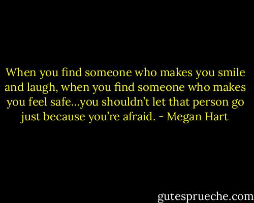 When you find someone who makes you smile and laugh, when you find someone who makes you feel safe…you shouldn’t let that person go just because you’re afraid. - Megan Hart