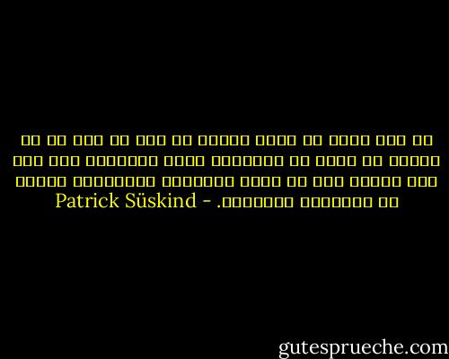 لم يعد يكفي أن يقول المرء أن هذا هو كذا أو أن يصفه، بل أصبح من الضروري الآن البرهنة على كلّ شيء ويفضل ذلك أن يكون بالشهود والأرقام وبنوع من التجارب السخيفة. - Patrick Süskind