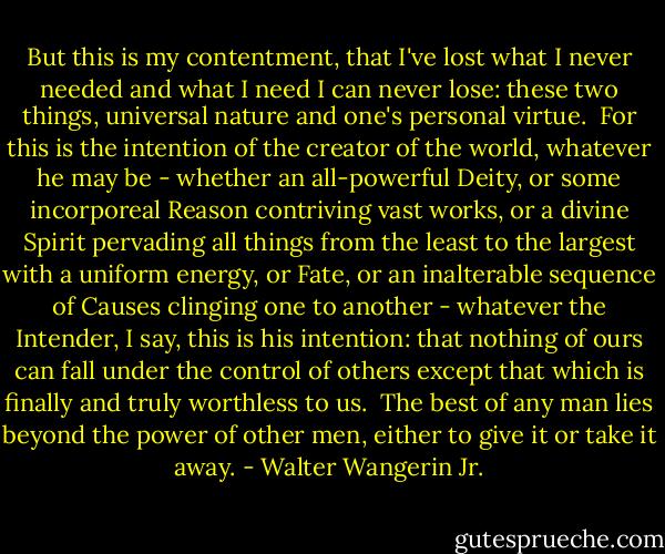 But this is my contentment, that I've lost what I never needed and what I need I can never lose: these two things, universal nature and one's personal virtue.<br /><br />For this is the intention of the creator of the world, whatever he may be - whether an all-powerful Deity, or some incorporeal Reason contriving vast works, or a divine Spirit pervading all things from the least to the largest with a uniform energy, or Fate, or an inalterable sequence of Causes clinging one to another - whatever the Intender, I say, this is his intention: that nothing of ours can fall under the control of others except that which is finally and truly worthless to us.<br /><br />The best of any man lies beyond the power of other men, either to give it or take it away. - Walter Wangerin Jr.