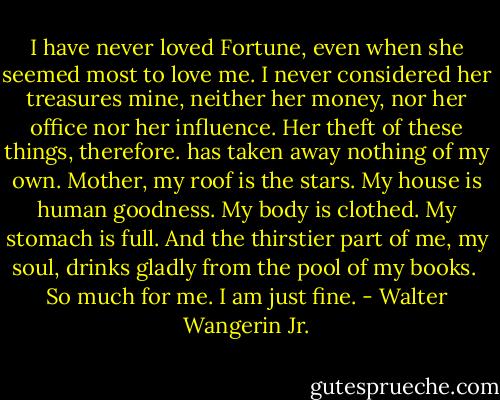 I have never loved Fortune, even when she seemed most to love me. I never considered her treasures mine, neither her money, nor her office nor her influence. Her theft of these things, therefore. has taken away nothing of my own. Mother, my roof is the stars. My house is human goodness. My body is clothed. My stomach is full. And the thirstier part of me, my soul, drinks gladly from the pool of my books.<br /><br />So much for me. I am just fine. - Walter Wangerin Jr.