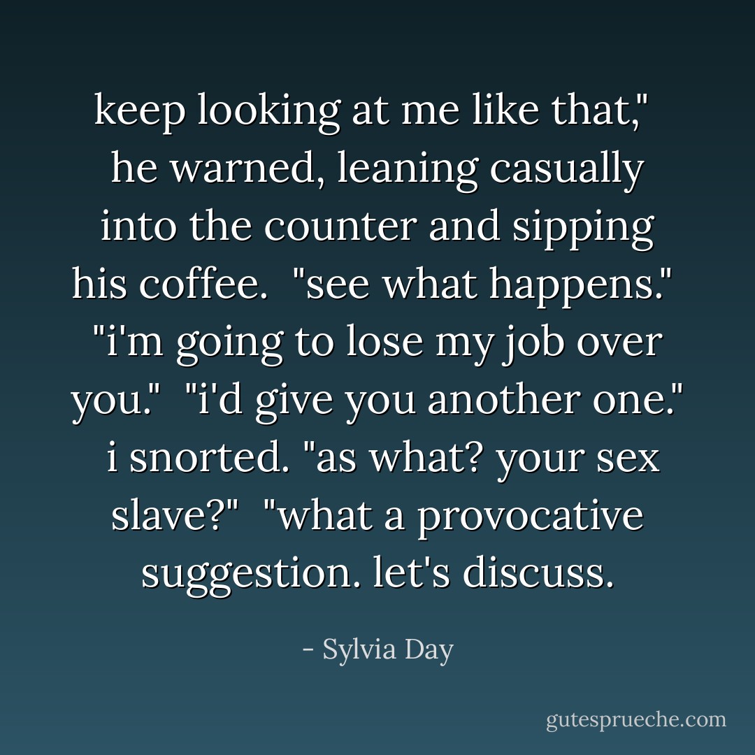 keep looking at me like that," <br />he warned, leaning casually into the counter and sipping his coffee. <br />"see what happens."<br /><br />"i'm going to lose my job over you."<br /><br />"i'd give you another one."<br /><br />i snorted. "as what? your sex slave?"<br /><br />"what a provocative suggestion. let's discuss. - Sylvia Day