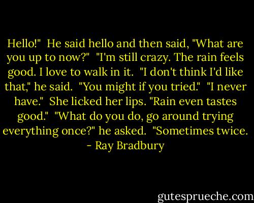 Hello!" <br />He said hello and then said, "What are you up to now?" <br />"I'm still crazy. The rain feels good. I love to walk in it. <br />"I don't think I'd like that," he said. <br />"You might if you tried." <br />"I never have." <br />She licked her lips. "Rain even tastes good." <br />"What do you do, go around trying everything once?" he asked. <br />"Sometimes twice. - Ray Bradbury