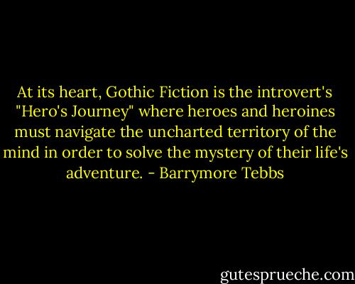 At its heart, Gothic Fiction is the introvert's "Hero's Journey" where heroes and heroines must navigate the uncharted territory of the mind in order to solve the mystery of their life's adventure. - Barrymore Tebbs