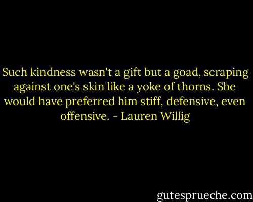 Such kindness wasn't a gift but a goad, scraping against one's skin like a yoke of thorns. She would have preferred him stiff, defensive, even offensive. - Lauren Willig