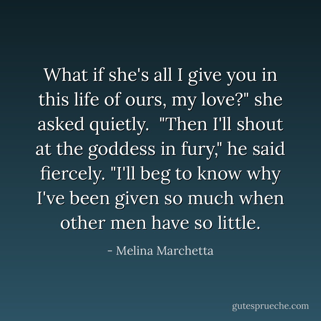 What if she's all I give you in this life of ours, my love?" she asked quietly. <br />"Then I'll shout at the goddess in fury," he said fiercely. "I'll beg to know why I've been given so much when other men have so little. - Melina Marchetta