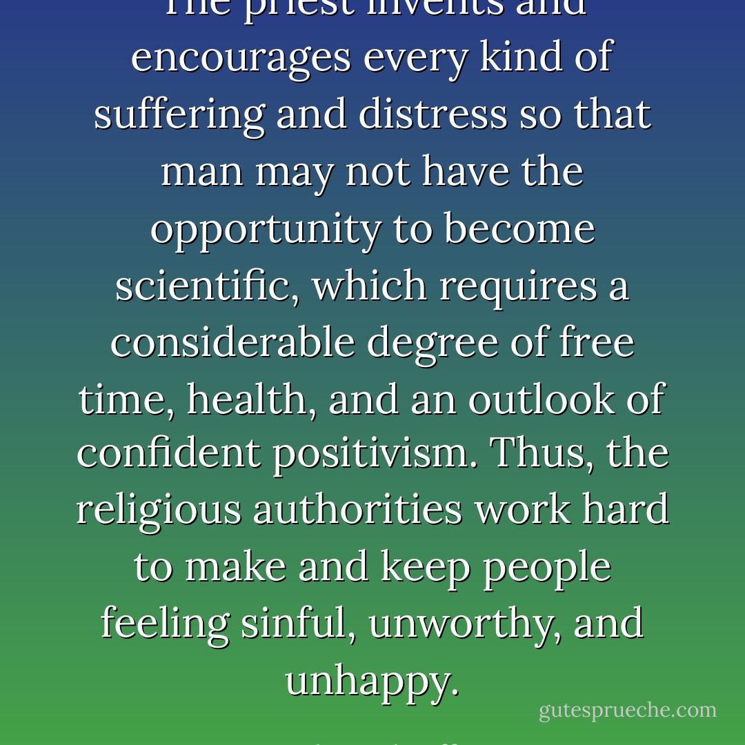 The priest invents and encourages every kind of suffering and distress so that man may not have the opportunity to become scientific, which requires a considerable degree of free time, health, and an outlook of confident positivism. Thus, the religious authorities work hard to make and keep people feeling sinful, unworthy, and unhappy. - Robert Sheaffer